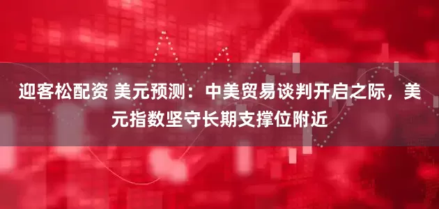 迎客松配资 美元预测：中美贸易谈判开启之际，美元指数坚守长期支撑位附近