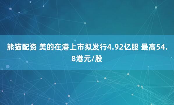 熊猫配资 美的在港上市拟发行4.92亿股 最高54.8港元/股