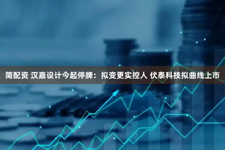 简配资 汉嘉设计今起停牌：拟变更实控人 伏泰科技拟曲线上市