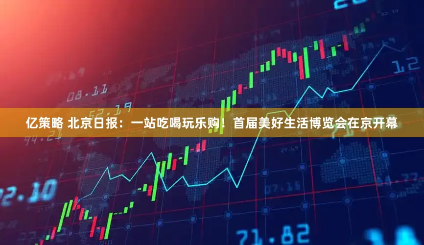 亿策略 北京日报：一站吃喝玩乐购！首届美好生活博览会在京开幕