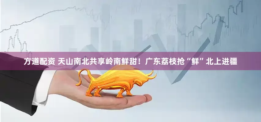 方道配资 天山南北共享岭南鲜甜！广东荔枝抢“鲜”北上进疆
