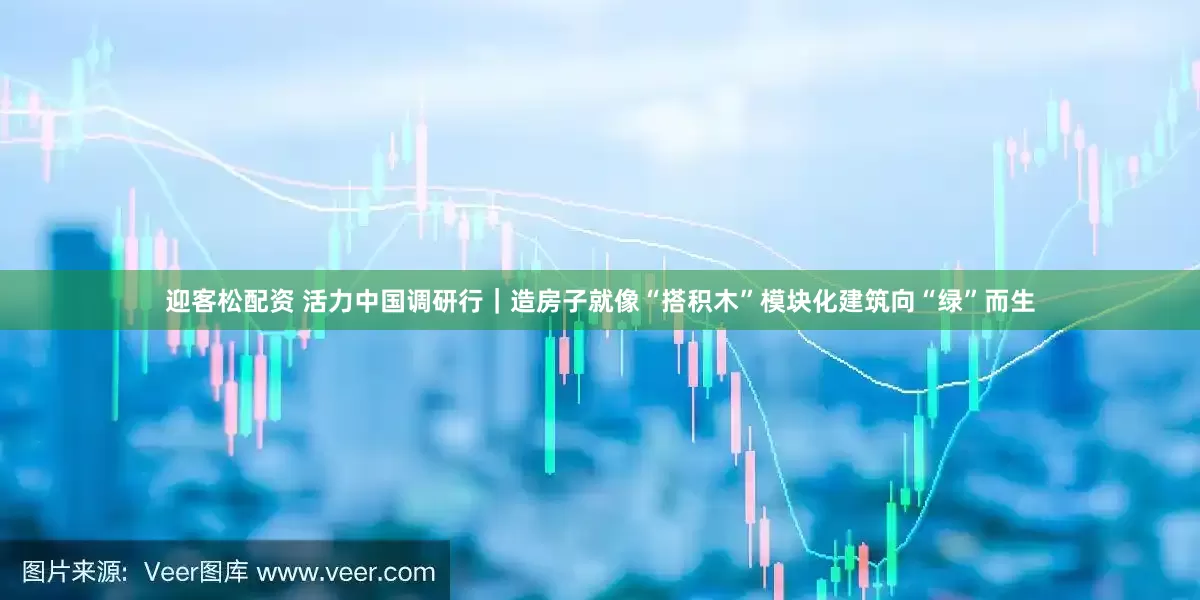 迎客松配资 活力中国调研行｜造房子就像“搭积木”　模块化建筑向“绿”而生