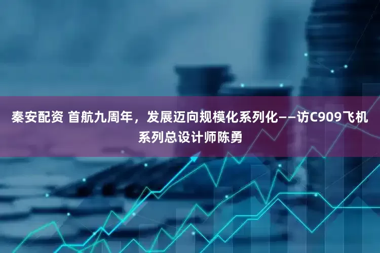 秦安配资 首航九周年，发展迈向规模化系列化——访C909飞机系列总设计师陈勇