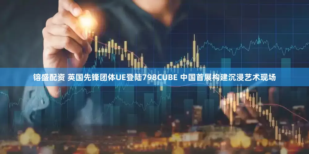 镕盛配资 英国先锋团体UE登陆798CUBE 中国首展构建沉浸艺术现场