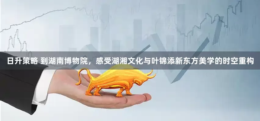 日升策略 到湖南博物院，感受湖湘文化与叶锦添新东方美学的时空重构