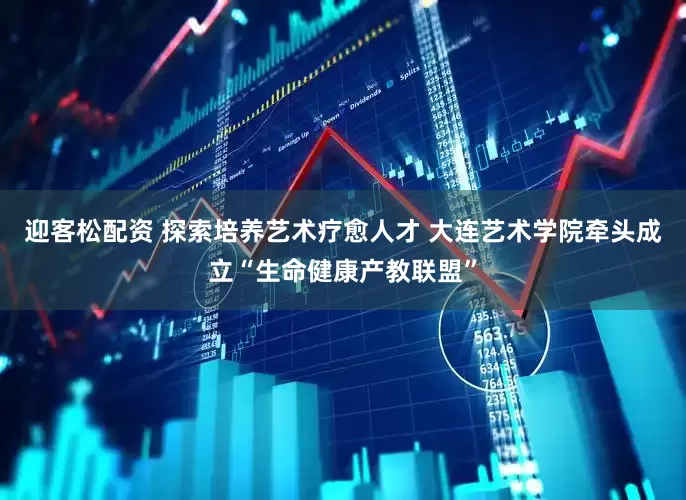 迎客松配资 探索培养艺术疗愈人才 大连艺术学院牵头成立“生命健康产教联盟”