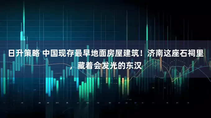 日升策略 中国现存最早地面房屋建筑！济南这座石祠里，藏着会发光的东汉