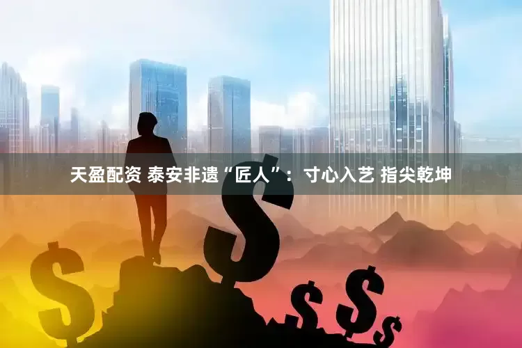 天盈配资 泰安非遗“匠人”：寸心入艺 指尖乾坤