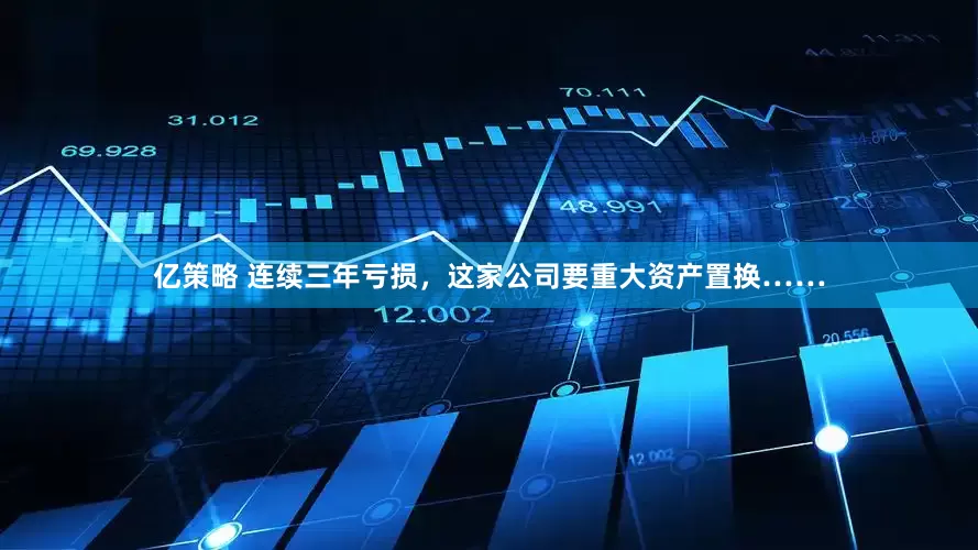 亿策略 连续三年亏损,这家公司要重大资产置换……