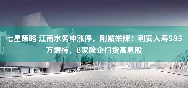 七星策略 江南水务冲涨停，刚被举牌！利安人寿585万增持，8家险企扫货高息股