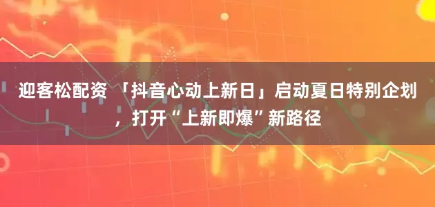 迎客松配资 「抖音心动上新日」启动夏日特别企划,打开“上新即爆”新路径