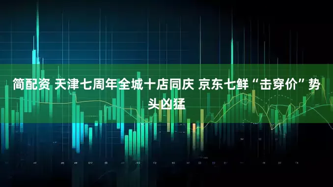 简配资 天津七周年全城十店同庆 京东七鲜“击穿价”势头凶猛