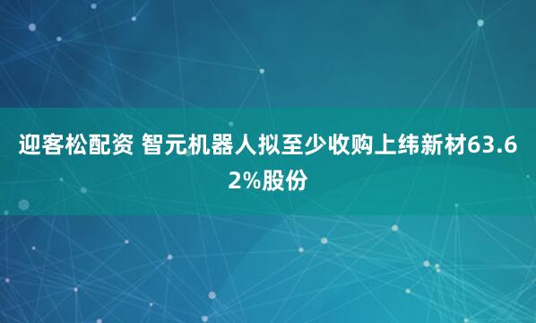 迎客松配资 智元机器人拟至少收购上纬新材63.62%股份