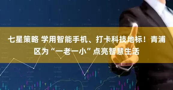 七星策略 学用智能手机、打卡科技地标！青浦区为“一老一小”点亮智慧生活