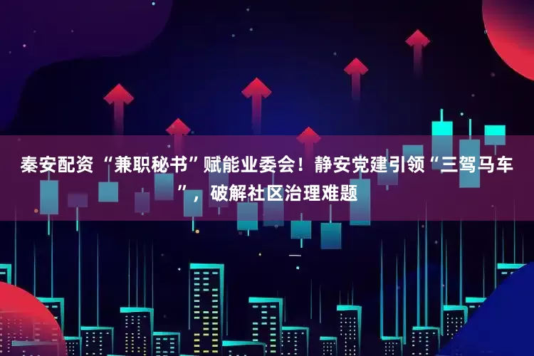 秦安配资 “兼职秘书”赋能业委会！静安党建引领“三驾马车”，破解社区治理难题