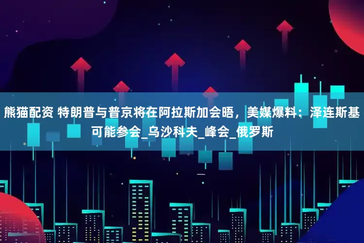 熊猫配资 特朗普与普京将在阿拉斯加会晤,美媒爆料:泽连斯基可能参会_乌沙科夫_峰会_俄罗斯