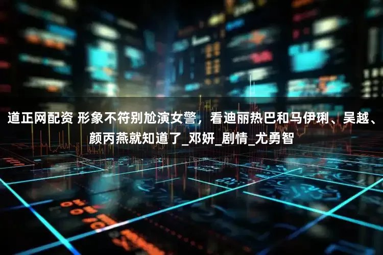 道正网配资 形象不符别尬演女警，看迪丽热巴和马伊琍、吴越、颜丙燕就知道了_邓妍_剧情_尤勇智