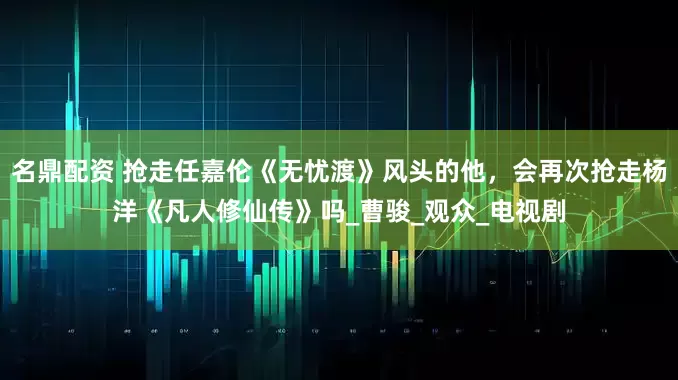 名鼎配资 抢走任嘉伦《无忧渡》风头的他,会再次抢走杨洋《凡人修仙传》吗_曹骏_观众_电视剧